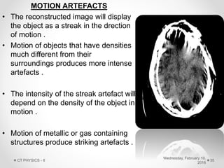 MOTION ARTEFACTS
• The reconstructed image will display
the object as a streak in the drection
of motion .
• Motion of objects that have densities
much different from their
surroundings produces more intense
artefacts .
• The intensity of the streak artefact will
depend on the density of the object in
motion .
• Motion of metallic or gas containing
structures produce striking artefacts .
Wednesday, February 10,
2016
CT PHYSICS - II 35
 