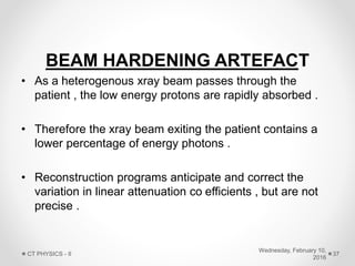 BEAM HARDENING ARTEFACT
• As a heterogenous xray beam passes through the
patient , the low energy protons are rapidly absorbed .
• Therefore the xray beam exiting the patient contains a
lower percentage of energy photons .
• Reconstruction programs anticipate and correct the
variation in linear attenuation co efficients , but are not
precise .
Wednesday, February 10,
2016
CT PHYSICS - II 37
 