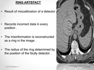 RING ARTEFACT
• Result of miscalibration of a detector
.
• Records incorrect data in every
position .
• The misinformation is reconstructed
as a ring in the image .
• The radius of the ring determined by
the position of the faulty detector .
Wednesday, February 10,
2016
CT PHYSICS - II 39
 