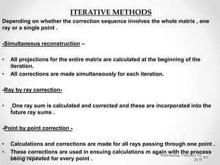 ITERATIVE METHODS
Depending on whether the correction sequence involves the whole matrix , one
ray or a single point .
-Simultaneous reconstruction –
• All projections for the entire matrix are calculated at the beginning of the
iteration.
• All corrections are made simultaneously for each iteration.
-Ray by ray correction-
• One ray sum is calculated and corrected and these are incorporated into the
future ray sums .
-Point by point correction -
• Calculations and corrections are made for all rays passing through one point .
• These corrections are used in ensuing calculations m again with the process
being repeated for every point .
Wednesday, February 10,
2016
CT PHYSICS - II 7
 