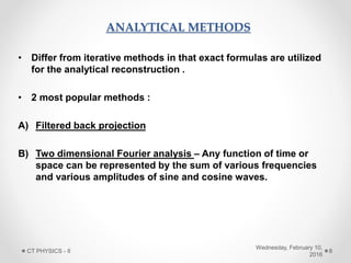 ANALYTICAL METHODS
• Differ from iterative methods in that exact formulas are utilized
for the analytical reconstruction .
• 2 most popular methods :
A) Filtered back projection
B) Two dimensional Fourier analysis – Any function of time or
space can be represented by the sum of various frequencies
and various amplitudes of sine and cosine waves.
Wednesday, February 10,
2016
CT PHYSICS - II 8
 