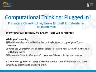 Computational Thinking: Plugged In!
Presenters: Claire Ratcliffe, Brooks Mitchell, Eric Stroshane,
Tai Hutchinson
The webinar will begin at 2:00 p.m. (MT) and will be recorded.
While you’re waiting:
1)Find the toolbar – it will either be on the bottom or top of your Zoom
window
2)Introduce yourself in the chat box (please select “Share with All” not “Share
with Panelists”)
3)Click audio “Join by Computer” – you won’t have microphone access
Tip for viewing: You can resize and move the location of the video and slide
screens by clicking and dragging them
 
