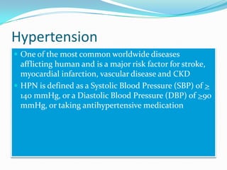 Hypertension
 One of the most common worldwide diseases
afflicting human and is a major risk factor for stroke,
myocardial infarction, vascular disease and CKD
 HPN is defined as a Systolic Blood Pressure (SBP) of >
140 mmHg, or a Diastolic Blood Pressure (DBP) of >90
mmHg, or taking antihypertensive medication
 