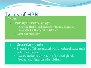 Types of HPN Types:
1. Primary (Essential) 90-95%
 Chronic High blood pressure without a source or
associated with any other disease
 Most common form
2. Secondary 5-10%
• Elevation of BP associated with another disease such
as kidney disease
• Causes include: CKD, D/o of adrenal gland,
Pregnancy, Hyperparathyroidism
 