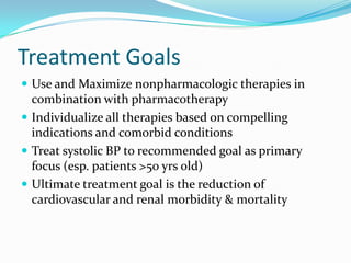 Treatment Goals
 Use and Maximize nonpharmacologic therapies in
combination with pharmacotherapy
 Individualize all therapies based on compelling
indications and comorbid conditions
 Treat systolic BP to recommended goal as primary
focus (esp. patients >50 yrs old)
 Ultimate treatment goal is the reduction of
cardiovascular and renal morbidity & mortality
 