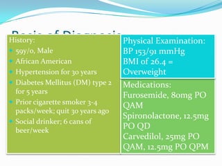 Basis of DiagnosisHistory:
 59y/o, Male
 African American
 Hypertension for 30 years
 Diabetes Mellitus (DM) type 2
for 5 years
 Prior cigarette smoker 3-4
packs/week; quit 30 years ago
 Social drinker; 6 cans of
beer/week
Medications:
Furosemide, 80mg PO
QAM
Spironolactone, 12.5mg
PO QD
Carvedilol, 25mg PO
QAM, 12.5mg PO QPM
Physical Examination:
BP 153/91 mmHg
BMI of 26.4 =
Overweight
 