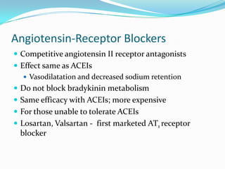 Angiotensin-Receptor Blockers
 Competitive angiotensin II receptor antagonists
 Effect same as ACEIs
 Vasodilatation and decreased sodium retention
 Do not block bradykinin metabolism
 Same efficacy with ACEIs; more expensive
 For those unable to tolerate ACEIs
 Losartan, Valsartan - first marketed AT1 receptor
blocker
 