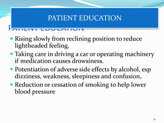 PATIENT EDUCATION
 Rising slowly from reclining position to reduce
lightheaded feeling,
 Taking care in driving a car or operating machinery
if medication causes drowsiness.
 Potentiation of adverse side effects by alcohol, esp
dizziness, weakness, sleepiness and confusion,
 Reduction or cessation of smoking to help lower
blood pressure
30
PATIENT EDUCATION
 