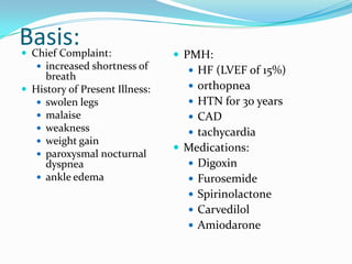 Basis: Chief Complaint:
 increased shortness of
breath
 History of Present Illness:
 swolen legs
 malaise
 weakness
 weight gain
 paroxysmal nocturnal
dyspnea
 ankle edema
 PMH:
 HF (LVEF of 15%)
 orthopnea
 HTN for 30 years
 CAD
 tachycardia
 Medications:
 Digoxin
 Furosemide
 Spirinolactone
 Carvedilol
 Amiodarone
 