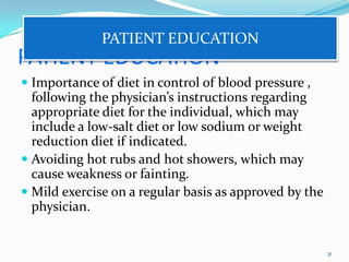 PATIENT EDUCATION
 Importance of diet in control of blood pressure ,
following the physician’s instructions regarding
appropriate diet for the individual, which may
include a low-salt diet or low sodium or weight
reduction diet if indicated.
 Avoiding hot rubs and hot showers, which may
cause weakness or fainting.
 Mild exercise on a regular basis as approved by the
physician.
31
PATIENT EDUCATION
 
