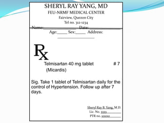 SHERYL RAY YANG, MD
FEU-NRMF MEDICAL CENTER
Fairview, Quezon City
Tel no. 312-1234
Name:________________ Date: _______________
Age:_____ Sex:_____ Address:
__________________
Telmisartan 40 mg tablet # 7
(Micardis)
Sig. Take 1 tablet of Telmisartan daily for the
control of Hypertension. Follow up after 7
days.
Sheryl Ray B. Yang, M.D.
Lic. No. 3333_________
PTR no. 101010_______
 