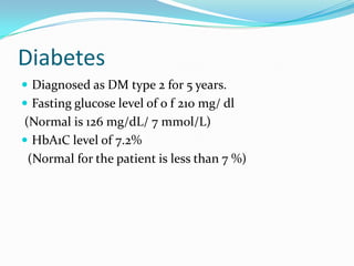 Diabetes
 Diagnosed as DM type 2 for 5 years.
 Fasting glucose level of o f 210 mg/ dl
(Normal is 126 mg/dL/ 7 mmol/L)
 HbA1C level of 7.2%
(Normal for the patient is less than 7 %)
 