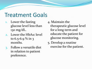 Treatment Goals
1. Lower the fasting
glucose level less than
130 mg/dL.
2. Lower the HbA1c level
to 6.5-6.9 % in 3
months.
3. Follow a versatile diet
in relation to patient
preference.
4. Maintain the
therapeutic glucose level
for a long term and
educate the patient for
glucose monitoring.
5. Develop a routine
exercise for the patient.
 