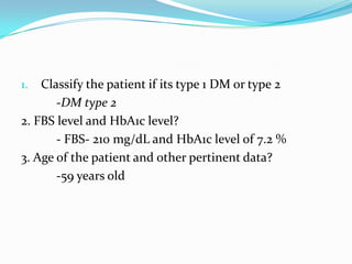 1. Classify the patient if its type 1 DM or type 2
-DM type 2
2. FBS level and HbA1c level?
- FBS- 210 mg/dL and HbA1c level of 7.2 %
3. Age of the patient and other pertinent data?
-59 years old
 