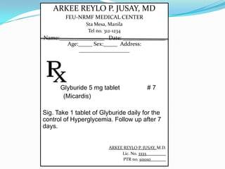ARKEE REYLO P. JUSAY, MD
FEU-NRMF MEDICAL CENTER
Sta Mesa, Manila
Tel no. 312-1234
Name:________________ Date: _______________
Age:_____ Sex:_____ Address:
__________________
Glyburide 5 mg tablet # 7
(Micardis)
Sig. Take 1 tablet of Glyburide daily for the
control of Hyperglycemia. Follow up after 7
days.
ARKEE REYLO P. JUSAY, M.D.
Lic. No. 3333_________
PTR no. 101010_______
 