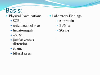 Basis:
 Physical Examination:
 SOB
 weight gain of 7 kg
 hepatomegaly
 +S1, S2
 jugular venous
distention
 edema
 bibasal rales
 Laboratory Findings:
 2+ protein
 BUN 32
 SCr 1.9
 