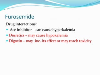 Furosemide
Drug interactions:
 Ace inhibitor – can cause hyperkalemia
 Diuretics – may cause hypokalemia
 Digoxin – may inc. its effect or may reach toxicity
 