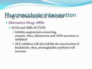 Drug of Choice: ACE inhibitorPharmacologic intervention
 Alternative Drug: ARBs
 ACEIs and ARBs ACTION:
 Inhibits angiotensin converting
enzyme, thus, aldosterone and ADH secretion is
inhibited
 ACE inhibitor will also inhibit the inactivation of
bradykinin, thus, prostaglandin synthesis will
increase
 