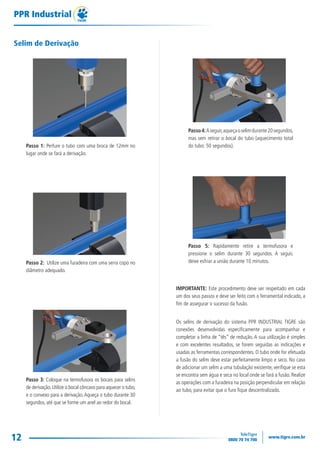 12
PPR Industrial
Selim de Derivação
Passo 1: Perfure o tubo com uma broca de 12mm no
lugar onde se fará a derivação.
Passo 2: Utilize uma furadeira com uma serra copo no
diâmetro adequado.
Passo 3: Coloque na termofusora os bocais para selins
de derivação.Utilize o bocal côncavo para aquecer o tubo,
e o convexo para a derivação.Aqueça o tubo durante 30
segundos, até que se forme um anel ao redor do bocal.
Passo4:Aseguir,aqueçaoselimdurante20segundos,
mas sem retirar o bocal do tubo (aquecimento total
do tubo: 50 segundos).
Passo 5: Rapidamente retire a termofusora e
pressione o selim durante 30 segundos. A seguir,
deixe esfriar a união durante 10 minutos.
IMPORTANTE: Este procedimento deve ser respeitado em cada
um dos seus passos e deve ser feito com o ferramental indicado, a
fim de assegurar o sucesso da fusão.
Os selins de derivação do sistema PPR INDUSTRIAL TIGRE são
conexões desenvolvidas especificamente para acompanhar e
completar a linha de “tês” de redução. A sua utilização é simples
e com excelentes resultados, se forem seguidas as indicações e
usadas as ferramentas correspondentes. O tubo onde for efetuada
a fusão do selim deve estar perfeitamente limpo e seco. No caso
de adicionar um selim a uma tubulação existente, verifique se esta
se encontra sem água e seca no local onde se fará a fusão. Realize
as operações com a furadeira na posição perpendicular em relação
ao tubo, para evitar que o furo fique descentralizado.
TG-115-11 CATALOGO TECNICO PPR1.indd 12TG-115-11 CATALOGO TECNICO PPR1.indd 12 14/04/16 09:4214/04/16 09:42
 