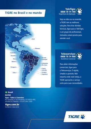 TIGRE no Brasil e no mundo
Brasil
MATRIZ
Tigre - Tubos e Conexões
Rua Xavantes, no
54,Atiradores, CEP 89203-900,
Joinville (SC) Telefone: +55 (47) 3441-5000
Seja na obra ou na revenda,
a TIGRE tem as melhores
soluções. Para tirar dúvidas
técnicas, ligue para o TeleTigre,
e um grupo de profissionais
treinados estará pronto para
atender você.
0800 70 74 700
TeleTigre
Engenharia de Aplicação
0800 70 74 900
Telesserviços
Assistência Comercial
Para obter informações
comerciais, ligue para
o Telesserviços. É rápido,
simples e gratuito. Não
importa onde você esteja, a
TIGRE apresenta o serviço
certo para suas necessidades.
TG-046-16 CATALOGO TEC PPR INDUSTRIAL.indd 19TG-046-16 CATALOGO TEC PPR INDUSTRIAL.indd 19 20/04/16 5:02 PM20/04/16 5:02 PM
 