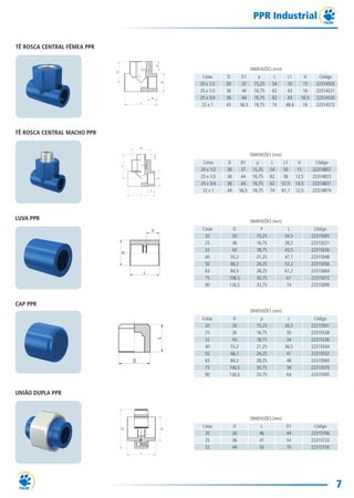 7
PPR Industrial
DIMENSÕES (mm)
Cotas D D1 p L L1 H Código
20 x 1/2 30 37 15,25 54 35 15 22314505
25 x 1/2 36 44 16,75 62 43 16 22314521
25 x 3/4 36 44 16,75 62 43 16,5 22314530
32 x 1 43 56,5 18,75 74 48,6 16 22314572
TÊ ROSCA CENTRAL FÊMEA PPR
DIMENSÕES (mm)
Cotas D D1 p L L1 H Código
20 x 1/2 36 37 15,25 54 50 15 22314807
25 x 1/2 36 44 16,75 62 56 12,5 22314823
25 x 3/4 36 44 16,75 62 57,5 14,5 22314831
32 x 1 44 56,5 18,75 74 61,1 12,5 22314874
TÊ ROSCA CENTRAL MACHO PPR
DIMENSÕES (mm)
Cotas D P L Código
20 30 15,25 34,5 22315005
25 36 16,75 38,2 22315021
32 43 18,75 43,5 22315030
40 55,2 21,25 47,1 22315048
50 66,2 24,25 53,2 22315056
63 84,3 28,25 61,2 22315064
75 106,5 30,75 67 22315072
90 126,5 33,75 74 22315099
LUVA PPR
DIMENSÕES (mm)
Cotas D p L Código
20 30 15,25 26,5 22315501
25 36 16,75 30 22315528
32 43 18,75 34 22315536
40 55,2 21,25 36,5 22315544
50 66,1 24,25 41 22315552
63 84,2 28,25 48 22315560
75 106,5 30,75 58 22315579
90 126,5 33,75 64 22315595
CAP PPR
DIMENSÕES (mm)
Cotas D L D1 Código
20 30 46 44 22315706
25 36 47 54 22315722
32 44 50 70 22315730
UNIÃO DUPLA PPR
TG-115-11 CATALOGO TECNICO PPR1.indd 7TG-115-11 CATALOGO TECNICO PPR1.indd 7 14/04/16 09:4214/04/16 09:42
 
