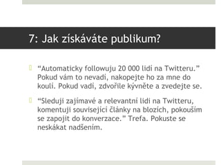 7: Jak získáváte publikum?

 “Automaticky followuju 20 000 lidí na Twitteru.”
  Pokud vám to nevadí, nakopejte ho za mne ...