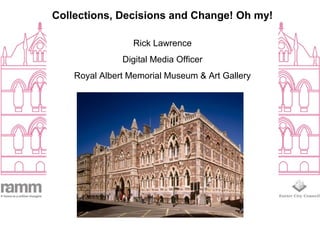 Collections, Decisions and Change! Oh my!
Rick Lawrence
Digital Media Officer
Royal Albert Memorial Museum & Art Gallery
 