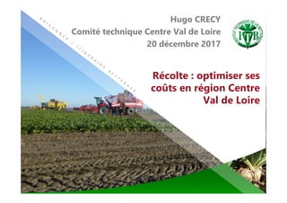 Récolte : optimiser ses
coûts en région Centre
Val de Loire
Hugo CRECY
Comité technique Centre Val de Loire
20 décembre 2017
 