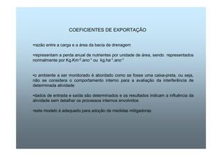 COEFICIENTES DE EXPORTAÇÃO 
•razão entre a carga e a área da bacia de drenagem 
•representam a perda anual de nutrientes por unidade de área, sendo representados 
normalmente por Kg.Km-2.ano-1 ou kg.ha-1.ano-1 
•o ambiente a ser monitorado é abordado como se fosse uma caixa-preta, ou seja, 
não se considera o comportamento interno para a avaliação da interferência de 
determinada atividade 
•dados de entrada e saída são determinados e os resultados indicam a influência da 
atividade sem detalhar os processos internos envolvidos 
•este modelo é adequado para adoção de medidas mitigadoras 
 