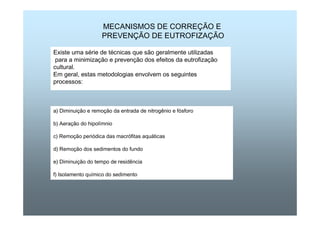 MECANISMOS DE CORREÇÃO E 
PREVENÇÃO DE EUTROFIZAÇÃO 
Existe uma série de técnicas que são geralmente utilizadas 
para a minimização e prevenção dos efeitos da eutrofização 
cultural. 
Em geral, estas metodologias envolvem os seguintes 
processos: 
a) Diminuição e remoção da entrada de nitrogênio e fósforo 
b) Aeração do hipolímnio 
c) Remoção periódica das macrófitas aquáticas 
d) Remoção dos sedimentos do fundo 
e) Diminuição do tempo de residência 
f) Isolamento químico do sedimento 
 