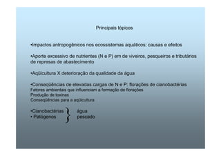 Principais tópicos 
•Impactos antropogênicos nos ecossistemas aquáticos: causas e efeitos 
•Aporte excessivo de nutrientes (N e P) em de viveiros, pesqueiros e tributários 
de represas de abastecimento 
•Aqüicultura X deterioração da qualidade da água 
•Conseqüências de elevadas cargas de N e P: florações de cianobactérias 
Fatores ambientais que influenciam a formação de florações 
Produção de toxinas 
Conseqüências para a aqüicultura 
•Cianobactérias água 
• Patógenos pescad} o 
 