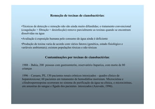 Remoção de toxinas de cianobactérias: 
•Técnicas de detecção e remoção não são ainda muito difundidas; o tratamento convencional 
(coagulação + filtração + desinfecção) remove parcialmente as toxinas quando se encontram 
dissolvidas na água 
•Avaliação à exposição humana pelo consumo de água ainda é deficiente 
•Produção de toxina varia de acordo com vários fatores (genética, estado fisiológico e 
variáveis ambientais); existem populações tóxicas e não tóxicas 
Contaminações por toxinas de cianobactérias: 
1988 – Bahia, 200 pessoas com gastroenterite, reservatório Itaparica, com morte de 80 
crianças 
1996 – Caruaru, PE, 130 pacientes renais crônicos intoxicados – quadro clínico de 
hepatotoxicose; 60 pacientes em tratamento de hemodiálise morreram. Microcistina e 
cilindrospermopsina ocorreram no sistema de purificação da água na clínica, e microcistinas, 
em amostras do sangue e fígado dos pacientes intoxicados (Azevedo, 1996). 
 