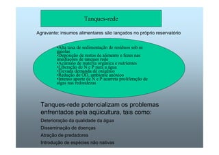 Tanques-rede 
Agravante: insumos alimentares são lançados no próprio reservatório 
•Alta taxa de sedimentação de resíduos sob as 
gaiolas 
•Deposição de restos de alimento e fezes nas 
imediações de tanques rede 
•Acúmulo de materia orgânica e nutrientes 
•Liberação de N e P para a água 
•Elevada demanda de oxigênio 
•Redução de OD, ambiente anóxico 
•Intenso aporte de N e P acarreta proliferação de 
algas nas redondezas 
Tanques-rede potencializam os problemas 
enfrentados pela aqüicultura, tais como: 
Deterioração da qualidade da água 
Disseminação de doenças 
Atração de predadores 
Introdução de espécies não nativas 
 
