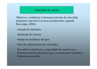Capacidade de suporte 
Objetivos: estabelecer a biomassa máxima de uma dada 
população suportável na área,considerando, segundo 
Beveridge (2004): 
•entrada de nutrientes 
•dimensão do sistema 
•tempo de residência da água 
•taxa de sedimentação dos nutrientes 
Em cultivos intensivos, a capacidade de suporte (ou a 
biomassa máxima de peixes) que o sistema pode sustentar é 
fortemente excedida 
 