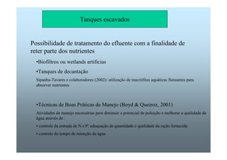 Tanques escavados 
Possibilidade de tratamento do efluente com a finalidade de 
reter parte dos nutrientes 
•Biofiltros ou wetlands artificias 
•Tanques de decantação 
Sipaúba-Tavares e colaboradores (2002): utilização de macrófitas aquáticas flutuantes para 
absorver nutrientes 
•Técnicas de Boas Práticas de Manejo (Boyd  Queiroz, 2001) 
Atividades de manejo necessárias para diminuir o potencial de poluição e melhorar a qualidade da 
água através de : 
• controle da entrada de N e P: adequação da quantidade e qualidade da ração fornecida 
• controle do tempo de retenção da água 
 