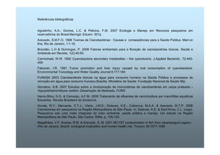 Referências bibliográficas 
Agostinho, A.A.; Gomes, L.C.  Pelicice, F.M. 2007 Ecologia e Manejo em Recursos pesqueiros em 
reservatórios do Brasil.Maringá: Eduem. 501p. 
Azevedo, S.M.F.O. 1998 Toxinas de Cianobactérias : Causas e conseqüências para a Saúde Pública. Med on 
line, Rio de Janeiro, 1:1-16. 
Brandão, L.H  Domingos, P. 2006 Fatores ambientais para a floração de cianobactérias tóxicas. Saúde e 
Ambiente em Revista, 1(2):40-50. 
Carmichael, W.W. 1992 Cyanobacteria secondary metabolites – the cyanotoxins. J.Applied Bacteriol., 72:445- 
459 
Falconer, I.R. 1991 Tumor promotion and liver injury caused by oral consumption of cyanobacteria. 
Environmental Toxicology and Water Quality Journal 6:177-184 
FUNASA 2003 Cianobactérais tóxicas na água para consumo humano na Saúde Pública e processos de 
remoção em água para consumo humano.Brasília. Ministério da Saúde: Fundação Nacional de Saúde 56p. 
Giordano, S.B. 2007 Estudos sobre a incorporação de microcistinas de cianobactérias em carpa prateada – 
Hypophthalmichthyes molitrix. Dissertação de Mestrado, FURG 
Henry-Silva, G.G.  Camargo, A.F.M. 2008 Tratamento de efluentes de carcinicultura por macrófitas aquáticas 
flutuantes. Revista Brasileira de Zootecnia, 
Honda, R.Y.; Mercante, C.T.J.; Vieira, J.M.S.; Esteves, K.E.; Cabianca, M.A.A.  Azevedo, M.T.P. 2006 
Cianotoxinas em pesqueiros na Região Metropolitana de São Paulo. In: Esteves, K.E.  Sant’Anna, C.L. (orgs). 
Pesqueiros sob uma visão integrada de meio ambiente, saúde pública e manejo. Um estudo na Região 
Metropolitana de São Paulo. São Carlos: RiMa. p. 105-120. 
Magalhães, V.F; Soares, R.M.  Azevedo, S. M. 2001 MCYST contamination in fish from Jacarepaguá Lagoon 
(Rio de Janeiro, Brazil): ecological implication and human health risk. Toxicon 39:1077-1085. 
 