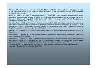 Mercante, C.T.J.; Cabianca, M.A.; Silva, D.; Costa, S.V.  Esteves, K.E. 2004 Water quality in fee-fishing ponds located 
in the metropolitan region of São Paulo city, Brazil: an analysis of the eutrophication process. Acta Limnologica 
Brasiliensia, 16(1):95-102 
Morita, M.; Matté, G.R.; Dropa, M.; Marques-Azevedo, V.  Matté, M.H. 2006a Ocorrência de bactérias do gênero 
Aeromonas em pesqueiros e aspectos da doença para o homem e peixes. In: Esteves, K.E.  Sant’Anna, C.L. (orgs). 
Pesqueiros sob uma visão integrada de meio ambiente, saúde pública e manejo. Um estudo na Região Metropolitana de 
São Paulo. São Carlos: RiMa. p. 77-90. 
Morita, M.; Matté, G.R.; Dropa, M.; Marques-Azevedo, V.  Matté, M.H. 2006b Utilização de indicadores bacterianos e a 
pesquisa de Salmonella spp na avaliação da qualidade sanitária de águas de pesqueiros. In Esteves, K.E.  
Sant’Anna, C.L. (orgs). Pesqueiros sob uma visão integrada de meio ambiente, saúde pública e manejo. Um estudo na 
Região Metropolitana de São Paulo. São Carlos: RiMa. p. 91-104 
Pereira, J.S. 2008 Avaliação do impacto de piscicultura sobre o corpo receptor. Dissertação de Mestrado. Instituto de 
Pesca. 56 p. 
Sant’Anna, C.L.  Azevedo, M.T.P. 2000 Contribution for the knowledge of potentially toxic cyanobacteria from Brazil. 
Nova Hedwigia, 71(3-4): 359-385. 
Sant’Anna, C.L.; Gentil, R.C.  Silva, D. 2006 Comunidade fitoplanctônica de pesqueiros da Região Metropolitana de 
são Paulo. In Esteves, K.E.  Sant’Anna, C.L. (orgs). Pesqueiros sob uma visão integrada de meio ambiente, saúde 
pública e manejo. Um estudo na Região Metropolitana de São Paulo. São Carlos: RiMa. p. 49-62. 
Sipaúba-Tavares, L.H.; Fávero, E.G.B.  Braga, F.M.S. 2002 Utilization of macrophyte biofilter in effluent from 
aquaculture. Brazilian Journal of biology, 62(3):12-15. 
. 
 