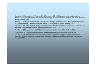 Sendacz, S.; Monteiro Jr., A.J.; Mercante, C.T.  Menezes, L.C.B. 2005 Cargas de nutrientes (Nitrogênio e 
Fósforo) na bacia do Alto Tietê (Cabeceiras e Guarapiranga). no Sistema Produtor alto Tietê, São Paulo. Relatório 
Projeto Negowat. 13 p. 
Starling, F.L.R.M. 1998 Development of biomanipulation strategies for the remediation of eutrophication problems 
in a n urban reservoir, Lago Paranoá, Brazil. Tese de Ph.D., University of Stirling, Scotland, 225 p. 
Tsukamoto, R.Y.  Takahashi, N.S. 2007 Cianobactérias + civilização = problemas para a saúde, a aqüicultura e a 
Natureza. Panorama da Aqüicultura, setembro/outubro 2007: 24-33 
Tundisi, J.T. 2005 Água no século XXI. Enfrentando a escassez. São Paulo: RiMa, IIE, 2. ed. 248p. 
Von Sperling, M. 1996 Introdução à qualidade das águas e ao tratamento de esgotos. DESA-UFMG. 
Xie P.  Liu, J.K. 2001 Practical success of biomanipulation using filter-feeding fish to control cyanobacteria 
blooms: a synthesis of decades of research and application in a subtropical hypereutrophic lake. The Scientific 
World 1:337-356. 
