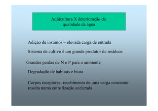 Aqüicultura X deterioração da 
qualidade da água 
Adição de insumos – elevada carga de entrada 
Sistema de cultivo é um grande produtor de resíduos 
Grandes perdas de N e P para o ambiente 
Degradação de habitats e biota 
Corpos receptores: recebimento de uma carga constante 
resulta numa eutrofização acelerada 
 