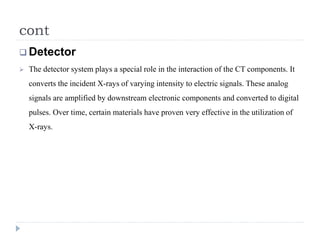 cont 
Detector 
 The detector system plays a special role in the interaction of the CT components. It 
converts the incident X-rays of varying intensity to electric signals. These analog 
signals are amplified by downstream electronic components and converted to digital 
pulses. Over time, certain materials have proven very effective in the utilization of 
X-rays. 
 