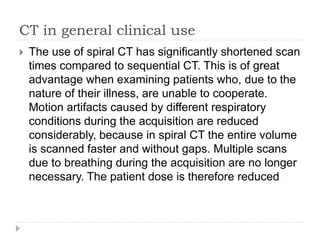 CT in general clinical use 
 The use of spiral CT has significantly shortened scan 
times compared to sequential CT. This is of great 
advantage when examining patients who, due to the 
nature of their illness, are unable to cooperate. 
Motion artifacts caused by different respiratory 
conditions during the acquisition are reduced 
considerably, because in spiral CT the entire volume 
is scanned faster and without gaps. Multiple scans 
due to breathing during the acquisition are no longer 
necessary. The patient dose is therefore reduced 
 
