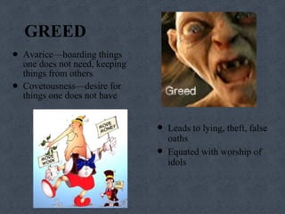 GREED Avarice—hoarding things one does not need, keeping things from others Covetousness—desire for things one does not have Leads to lying, theft, false oaths Equated with worship of idols 