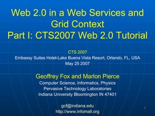 Web 2.0 in a Web Services and Grid Context Part I: CTS2007 Web 2.0 Tutorial CTS 2007 Embassy Suites Hotel-Lake Buena Vista Resort, Orlando, FL, USA May 25 2007 Geoffrey Fox and Marlon Pierce Computer Science, Informatics, Physics Pervasive Technology Laboratories Indiana University Bloomington IN 47401 [email_address] http:// www.infomall.org 