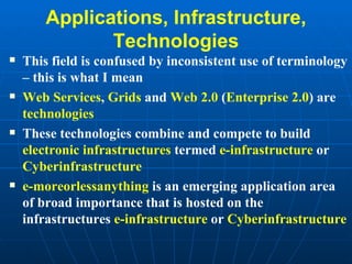 Applications, Infrastructure, Technologies This field is confused by inconsistent use of terminology – this is what I mean Web Services ,  Grids  and  Web 2.0  ( Enterprise 2.0 ) are  technologies These technologies combine and compete to build  electronic infrastructures  termed  e-infrastructure  or  Cyberinfrastructure e-moreorlessanything  is an emerging application area of broad importance that is hosted on the infrastructures  e-infrastructure  or  Cyberinfrastructure 