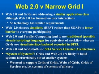 Web 2.0 v Narrow Grid I Web 2.0 and Grids are addressing a  similar application class  although Web 2.0 has focused on user interactions So technology has similar requirements Web  2.0 chooses  simplicity  (REST rather than SOAP) to  lower barrier  to everyone participating Web 2.0 and Parallel Computing tend to use  traditional (possibly visual) (scripting) languages  for equivalent of workflow whereas Grids use  visual interface backend recorded in BPEL Web 2.0 and Grids both use  SOA Service Oriented Architectures “ System of Systems”:  Grids and Web 2.0 are likely to build systems hierarchically out of smaller systems We need to support Grids of Grids, Webs of Grids, Grids of Services etc. i.e. systems of systems of all sorts 