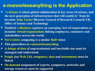 e-moreorlessanything is the Application ‘ e-Science  is about global collaboration in key areas of science, and the next generation of infrastructure that will enable it.’ from its inventor  John Taylor  Director General of Research Councils UK, Office of Science and Technology Similarly  e-Business  captures an emerging view of corporations as dynamic  virtual organizations  linking employees, customers and stakeholders across the world.  Net Centric  computing is a similar  DoD  vision This generalizes to  e-moreorlessanything A  deluge of data  of unprecedented and inevitable size must be managed and understood. People  (see  Web 2.0 ),  computers ,  data  and  instruments  must be linked.  On demand  assignment of experts, computers, networks and storage resources must be supported  
