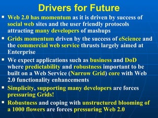 Drivers for Future Web 2.0 has momentum  as it is driven by success of  social web  sites and the user friendly protocols attracting  many developers  of mashups Grids momentum  driven by the success of  eScience  and the  commercial web service  thrusts largely aimed at Enterprise We expect applications such as  business  and  DoD  where  predictability  and  robustness  important to be built on a Web Service ( Narrow Grid )  core  with Web 2.0 functionality enhancements Simplicity ,  supporting many developers  are forces  pressuring Grids! Robustness  and coping with  unstructured blooming of a 1000 flowers  are forces  pressuring Web 2.0 