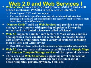 Web 2.0 and Web Services I Web Services  have clearly defined protocols (SOAP) and a well defined mechanism (WSDL) to define service interfaces There is good .NET and Java support The so-called WS-* specifications provide a rich sophisticated but complicated standard set of capabilities for security, fault tolerance, meta-data, discovery, notification etc. “ Narrow Grids ” build on  Web Services  and provide a robust managed environment with growing adoption in Enterprise systems and distributed science (so called e-Science) Web 2.0  supports a similar architecture to Web services but has developed in a more chaotic but remarkably successful fashion with a service architecture with a variety of protocols including those of Web and Grid services Over 400 Interfaces defined at  http:// www.programmableweb.com/apis   Web 2.0  also has many well known capabilities with  Google Maps  and  Amazon Compute/Storage services  of clear general relevance  There are also  Web 2.0 services  supporting novel collaboration modes and user interaction with the web as seen in social networking sites, portals, MySpace, YouTube,  