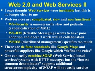 Web 2.0 and Web Services II I once thought  Web Services  were  inevitable  but this is no longer clear to me Web services are  complicated ,  slow  and  non functional WS-Security  is unnecessarily slow and pedantic (canonicalization of XML) WS-RM  (Reliable Messaging) seems to have poor adoption and doesn’t work well in collaboration WSDM  (distributed management) specifies too much There are  de facto standards  like  Google Maps  and powerful suppliers like Google which “define the rules” One can easily  combine SOAP  (Web Service) based services/systems with HTTP messages but the “lowest common denominator” suggests additional structure/complexity  of SOAP will not easily survive  