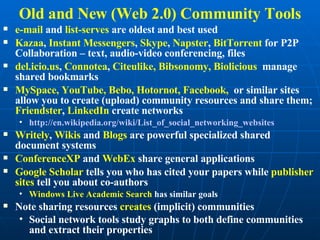 Old and New (Web 2.0) Community Tools e-mail  and  list-serves  are oldest and best used Kazaa ,  Instant Messengers ,  Skype ,  Napster ,  BitTorrent  for P2P Collaboration – text, audio-video conferencing, files del.icio.us ,  Connotea ,  Citeulike, Bibsonomy, Biolicious  manage shared bookmarks MySpace, YouTube, Bebo, Hotornot, Facebook,  or similar sites allow you to create (upload) community resources and share them;  Friendster ,  LinkedIn  create networks http:// en.wikipedia.org/wiki/List_of_social_networking_websites   Writely ,  Wikis  and  Blogs  are powerful specialized shared document systems ConferenceXP  and  WebEx  share general applications Google Scholar  tells you who has cited your papers while  publisher sites  tell you about co-authors Windows Live Academic Search  has similar goals Note sharing resources  creates  (implicit) communities Social network tools study graphs to both define communities and extract their properties 